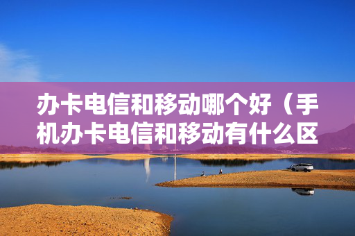 办卡电信和移动哪个好（手机办卡电信和移动有什么区别）