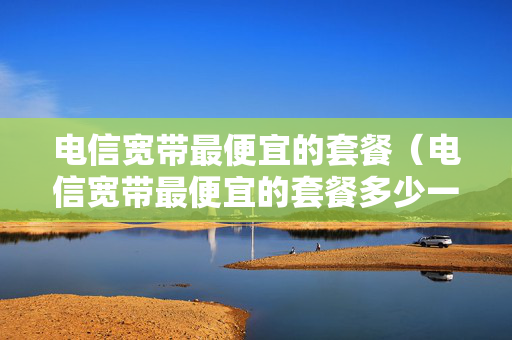 电信宽带最便宜的套餐（电信宽带最便宜的套餐多少一年）