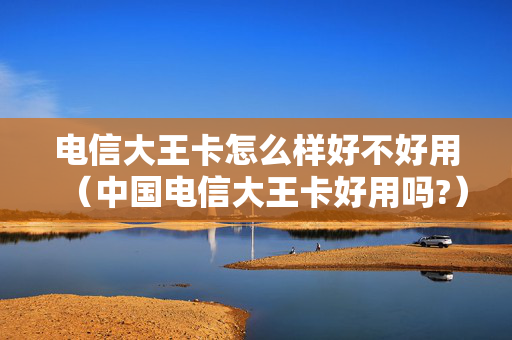 电信大王卡怎么样好不好用（中国电信大王卡好用吗?）