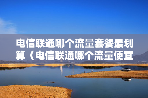 电信联通哪个流量套餐最划算（电信联通哪个流量便宜）