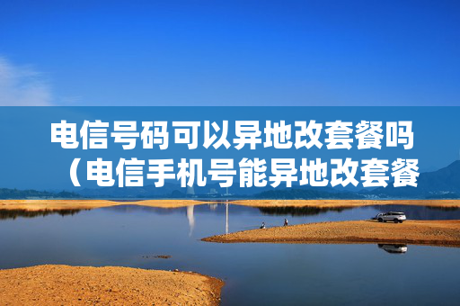电信号码可以异地改套餐吗（电信手机号能异地改套餐吗）