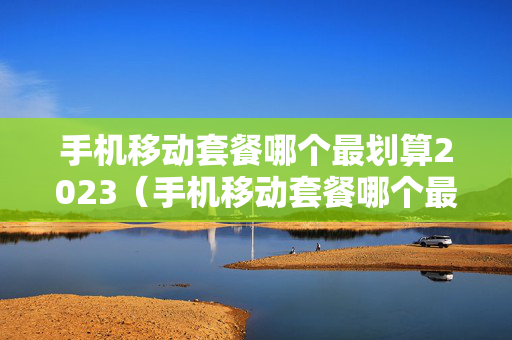 手机移动套餐哪个最划算2023（手机移动套餐哪个最划算2023年）