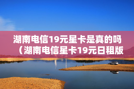 湖南电信19元星卡是真的吗（湖南电信星卡19元日租版套餐详细介绍）
