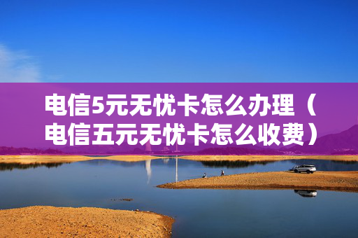 电信5元无忧卡怎么办理（电信五元无忧卡怎么收费）