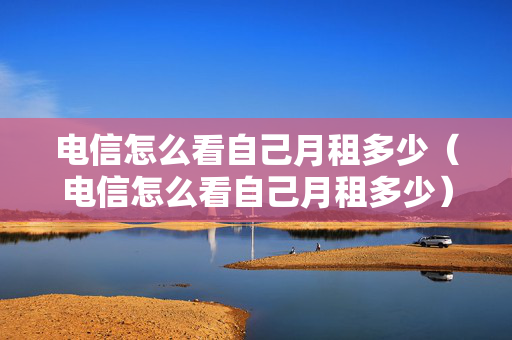 电信怎么看自己月租多少（电信怎么看自己月租多少）