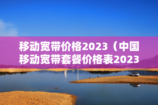 移动宽带价格2023（中国移动宽带套餐价格表2023）