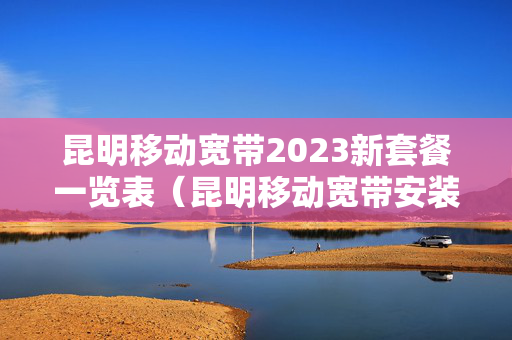 昆明移动宽带2023新套餐一览表（昆明移动宽带安装）