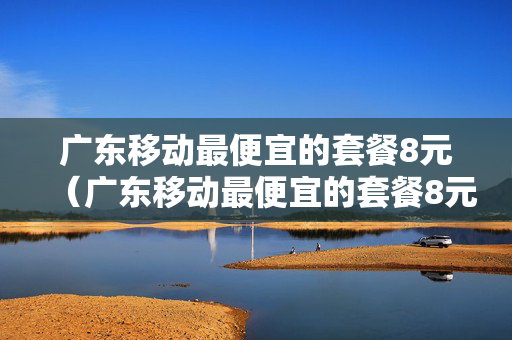广东移动最便宜的套餐8元（广东移动最便宜的套餐8元是真的吗）