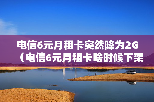 电信6元月租卡突然降为2G（电信6元月租卡啥时候下架的）