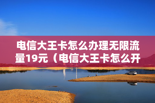 电信大王卡怎么办理无限流量19元（电信大王卡怎么开通不限量）