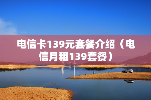 电信卡139元套餐介绍（电信月租139套餐）