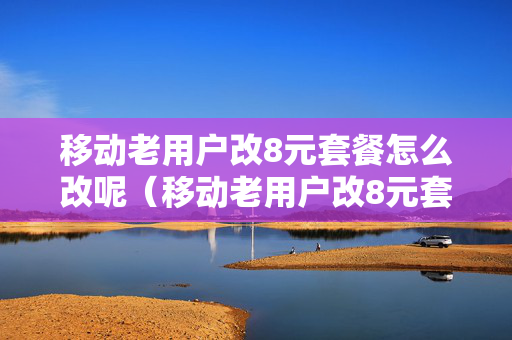 移动老用户改8元套餐怎么改呢（移动老用户改8元套餐多长时间回电）