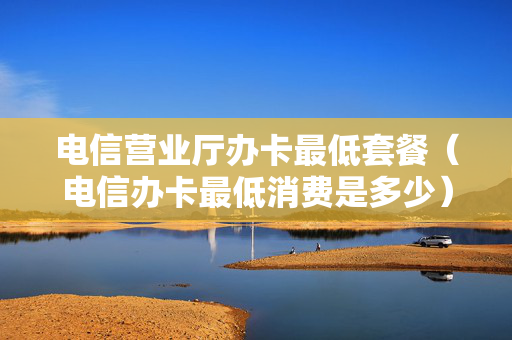 电信营业厅办卡最低套餐（电信办卡最低消费是多少）