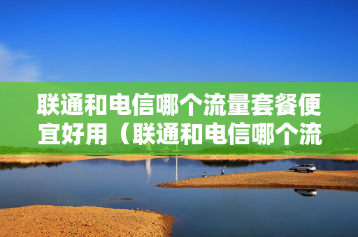 联通和电信哪个流量套餐便宜好用（联通和电信哪个流量套餐便宜好用）