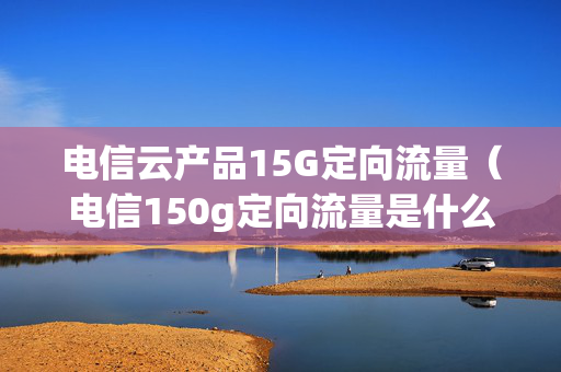 电信云产品15G定向流量（电信150g定向流量是什么）