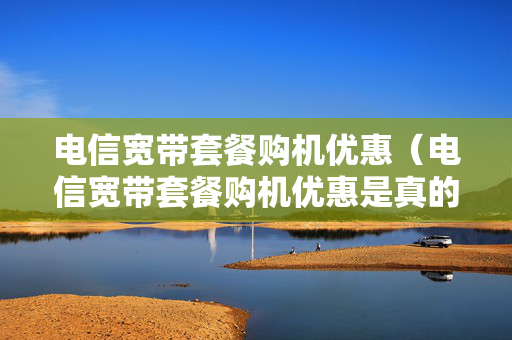 电信宽带套餐购机优惠（电信宽带套餐购机优惠是真的吗）