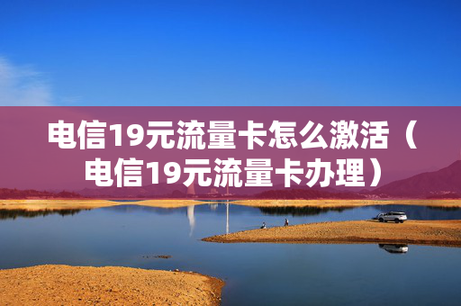 电信19元流量卡怎么激活（电信19元流量卡办理）