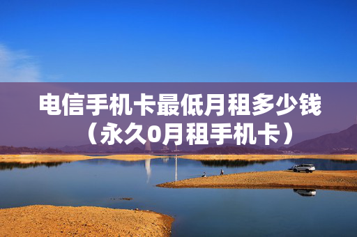 电信手机卡最低月租多少钱（永久0月租手机卡）