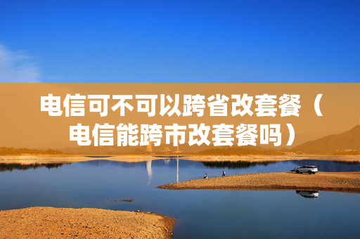 电信可不可以跨省改套餐（电信能跨市改套餐吗）