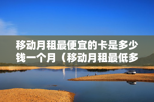 移动月租最便宜的卡是多少钱一个月（移动月租最低多少钱一个月）