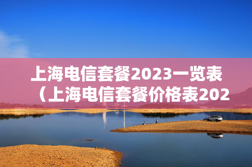 上海电信套餐2023一览表（上海电信套餐价格表2021年）