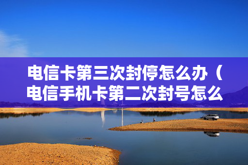 电信卡第三次封停怎么办（电信手机卡第二次封号怎么办）