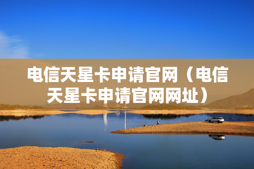 电信天星卡申请官网（电信天星卡申请官网网址）