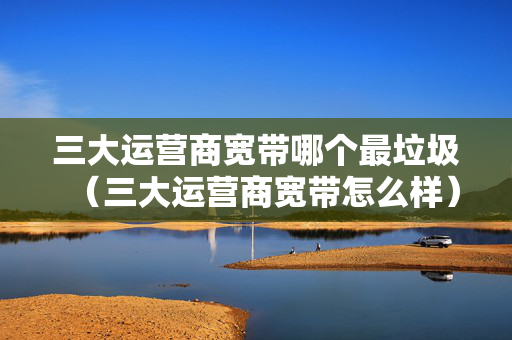 三大运营商宽带哪个最垃圾（三大运营商宽带怎么样）