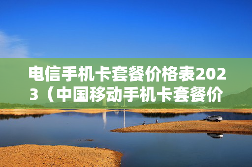 电信手机卡套餐价格表2023（中国移动手机卡套餐价格表2023年）