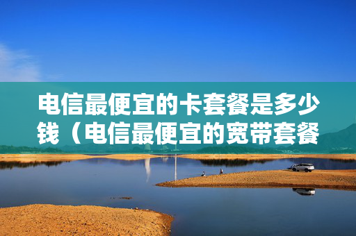 电信最便宜的卡套餐是多少钱（电信最便宜的宽带套餐多少钱）