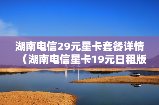 湖南电信29元星卡套餐详情（湖南电信星卡19元日租版套餐详细介绍）