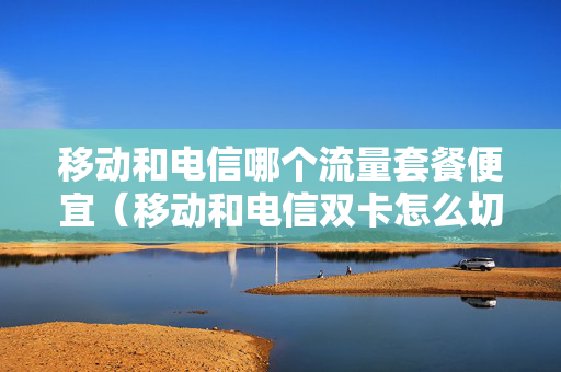 移动和电信哪个流量套餐便宜（移动和电信双卡怎么切换流量）
