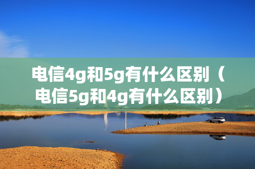 电信4g和5g有什么区别（电信5g和4g有什么区别）