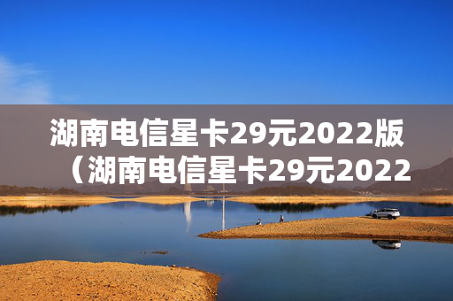 湖南电信星卡29元2022版（湖南电信星卡29元2022版怎么样）