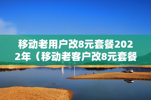 移动老用户改8元套餐2022年（移动老客户改8元套餐）