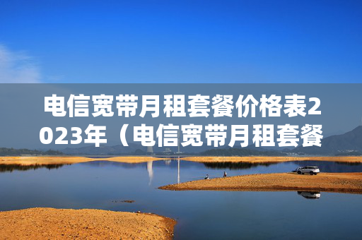 电信宽带月租套餐价格表2023年（电信宽带月租套餐介绍）
