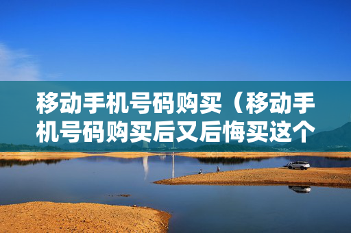 移动手机号码购买（移动手机号码购买后又后悔买这个号码的吗?）
