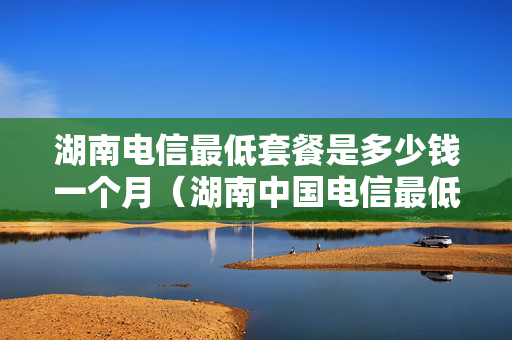 湖南电信最低套餐是多少钱一个月（湖南中国电信最低套餐）