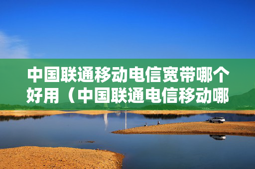 中国联通移动电信宽带哪个好用（中国联通电信移动哪个单位好）