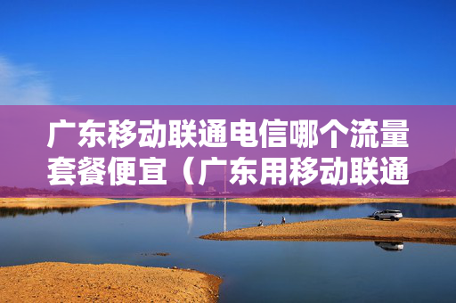 广东移动联通电信哪个流量套餐便宜（广东用移动联通电信哪个多）