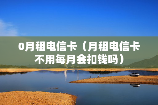 0月租电信卡（月租电信卡不用每月会扣钱吗）