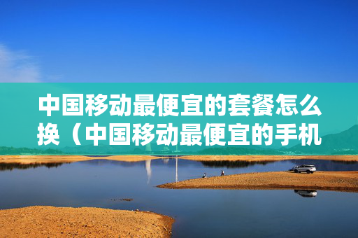 中国移动最便宜的套餐怎么换（中国移动最便宜的手机卡）