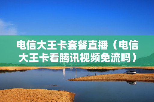 电信大王卡套餐直播（电信大王卡看腾讯视频免流吗）