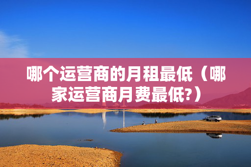 哪个运营商的月租最低（哪家运营商月费最低?）
