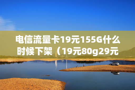 电信流量卡19元155G什么时候下架（19元80g29元150g电信流量卡）