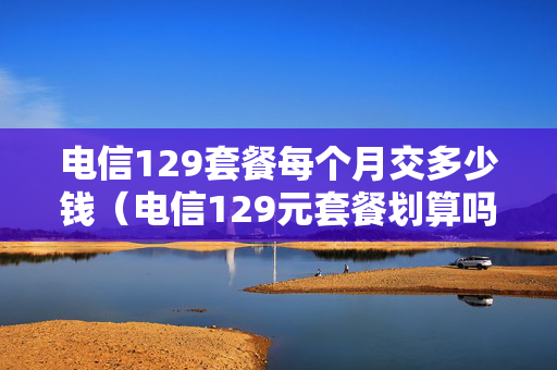 电信129套餐每个月交多少钱（电信129元套餐划算吗）
