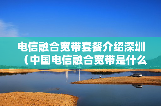 电信融合宽带套餐介绍深圳（中国电信融合宽带是什么意思）