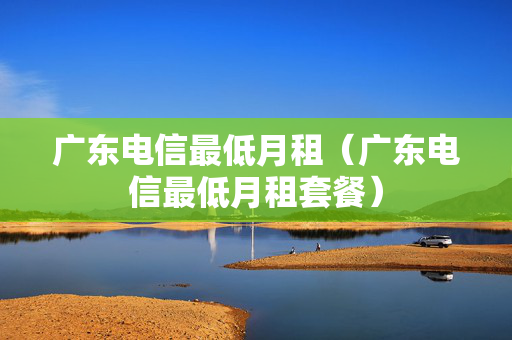 广东电信最低月租（广东电信最低月租套餐）
