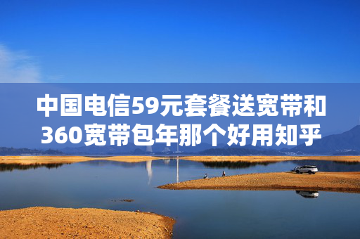 中国电信59元套餐送宽带和360宽带包年那个好用知乎（2020电信宽带59元套餐好还是99元套餐好）