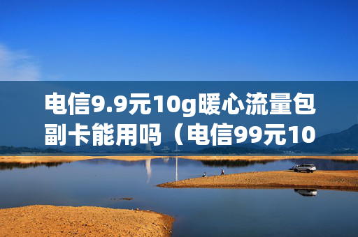 电信9.9元10g暖心流量包副卡能用吗（电信99元10g暖心流量包怎么扣费的）